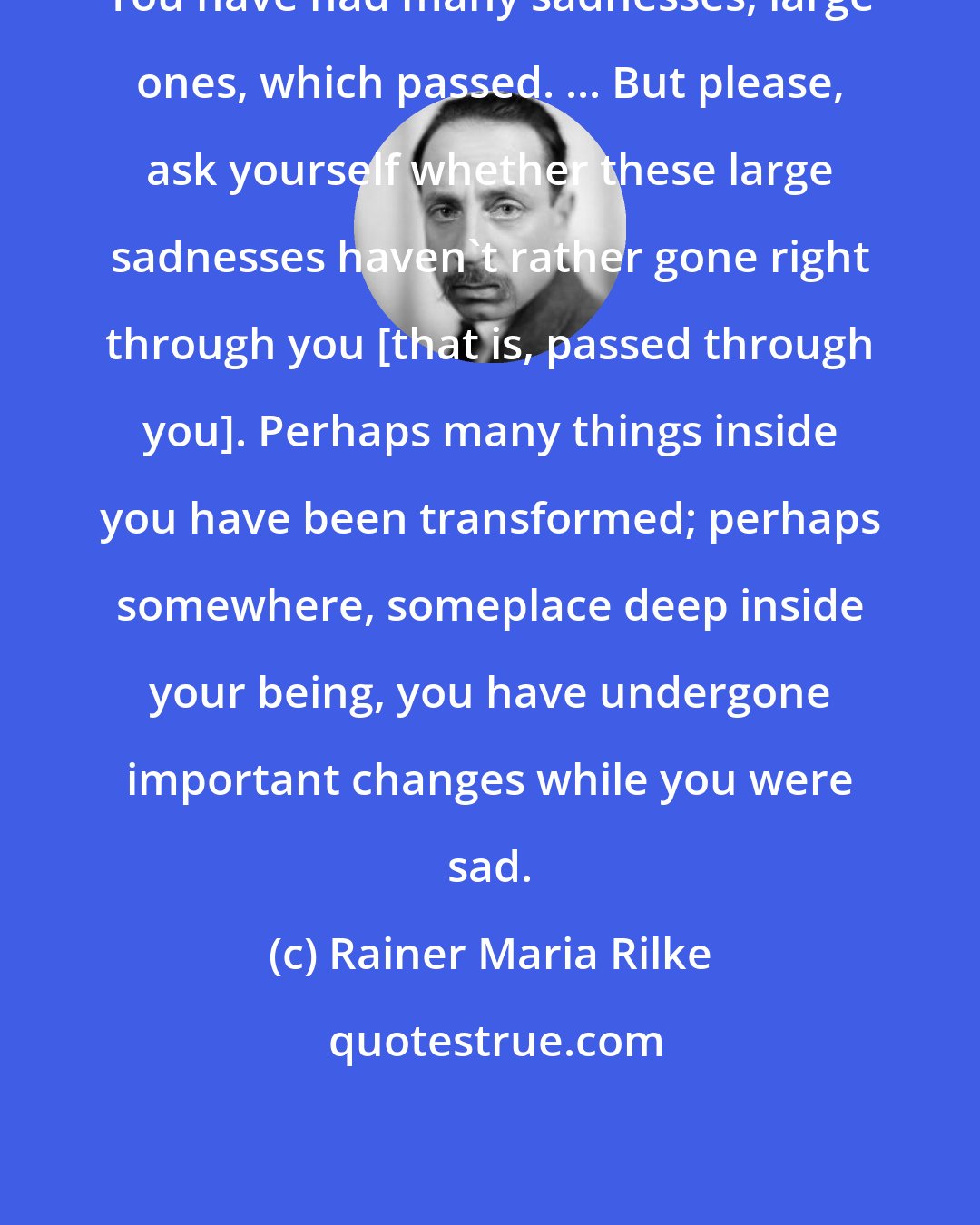Rainer Maria Rilke: You have had many sadnesses, large ones, which passed. ... But please, ask yourself whether these large sadnesses haven't rather gone right through you [that is, passed through you]. Perhaps many things inside you have been transformed; perhaps somewhere, someplace deep inside your being, you have undergone important changes while you were sad.