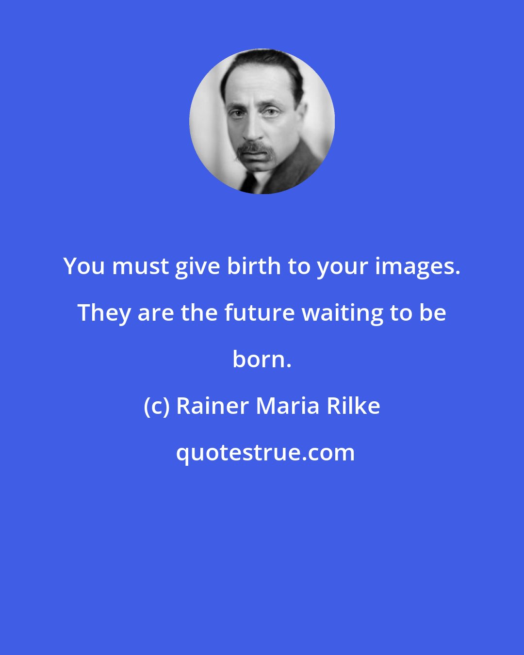 Rainer Maria Rilke: You must give birth to your images. They are the future waiting to be born.