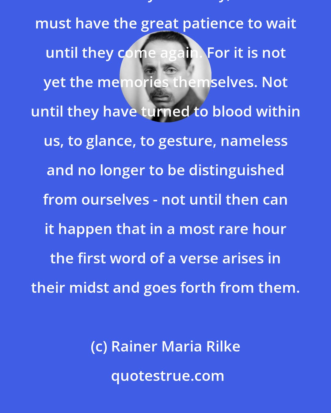 Rainer Maria Rilke: And still it is not enough to have memories. One must be able to forget them when they are many, and one must have the great patience to wait until they come again. For it is not yet the memories themselves. Not until they have turned to blood within us, to glance, to gesture, nameless and no longer to be distinguished from ourselves - not until then can it happen that in a most rare hour the first word of a verse arises in their midst and goes forth from them.