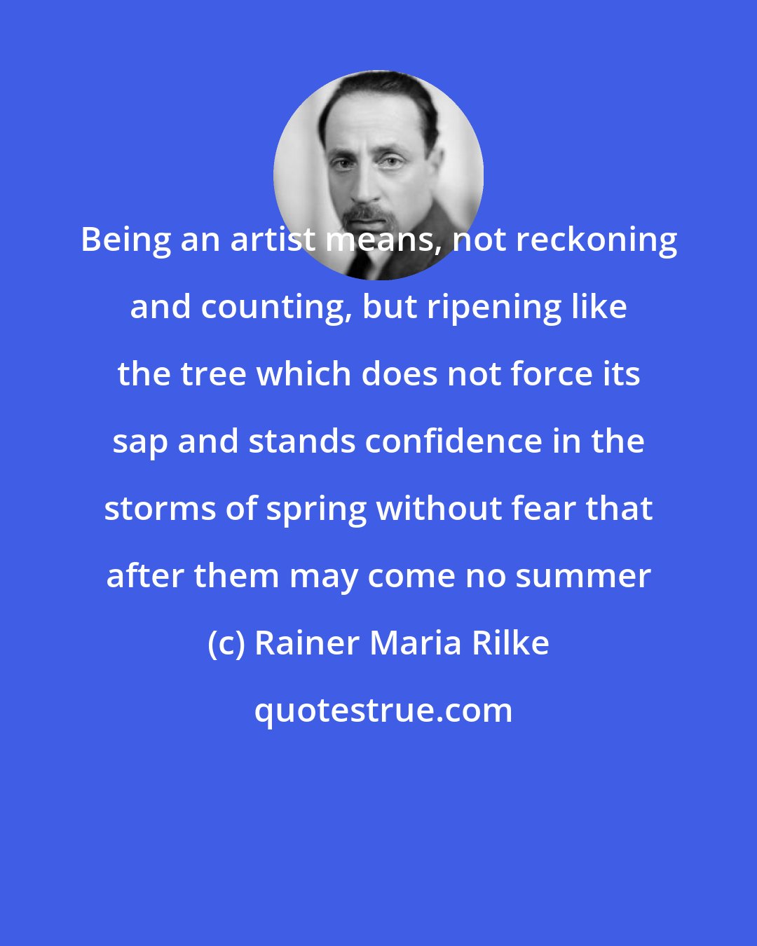 Rainer Maria Rilke: Being an artist means, not reckoning and counting, but ripening like the tree which does not force its sap and stands confidence in the storms of spring without fear that after them may come no summer