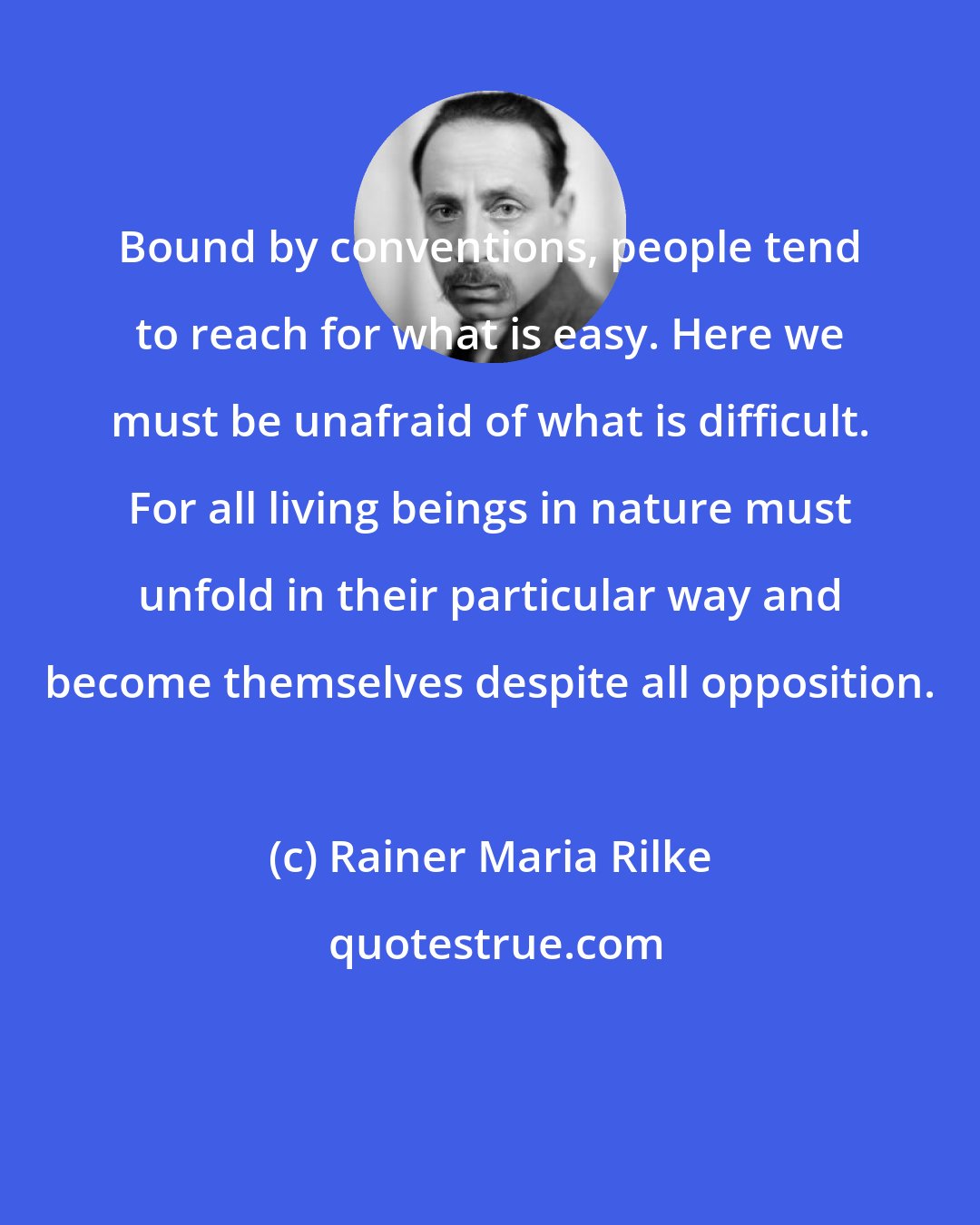 Rainer Maria Rilke: Bound by conventions, people tend to reach for what is easy. Here we must be unafraid of what is difficult. For all living beings in nature must unfold in their particular way and become themselves despite all opposition.