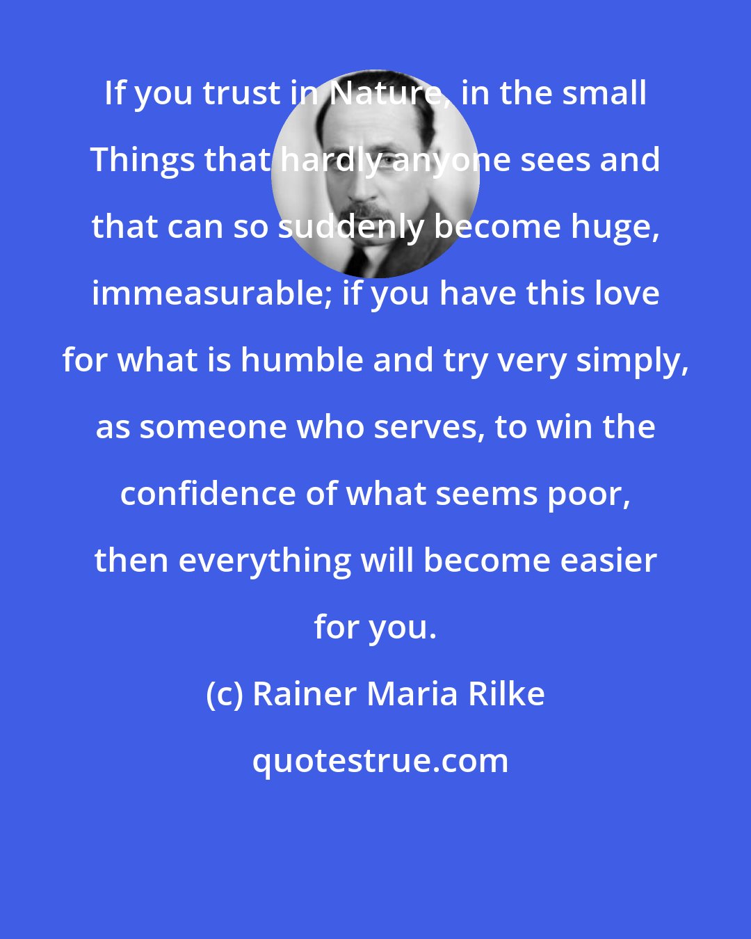 Rainer Maria Rilke: If you trust in Nature, in the small Things that hardly anyone sees and that can so suddenly become huge, immeasurable; if you have this love for what is humble and try very simply, as someone who serves, to win the confidence of what seems poor, then everything will become easier for you.