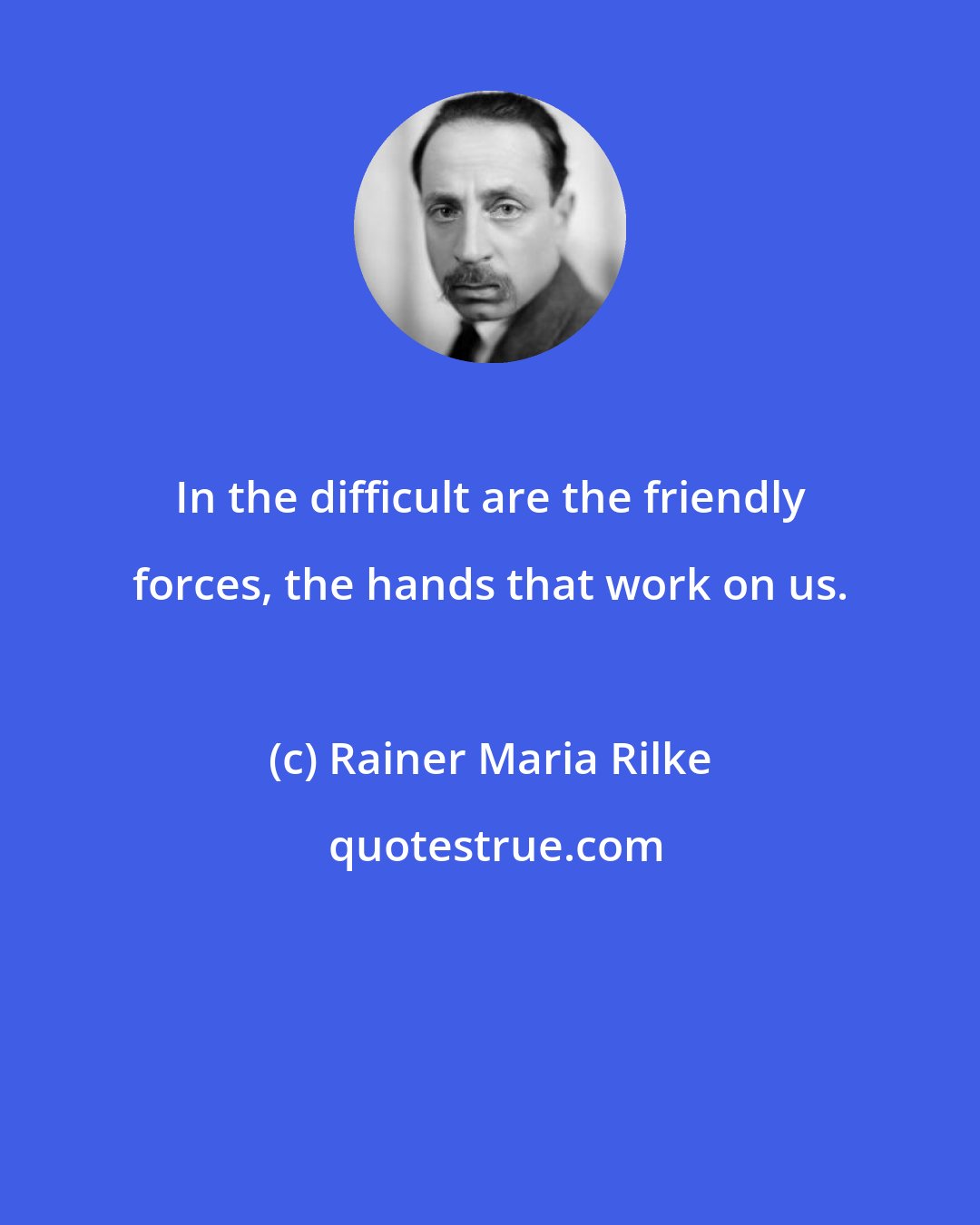 Rainer Maria Rilke: In the difficult are the friendly forces, the hands that work on us.