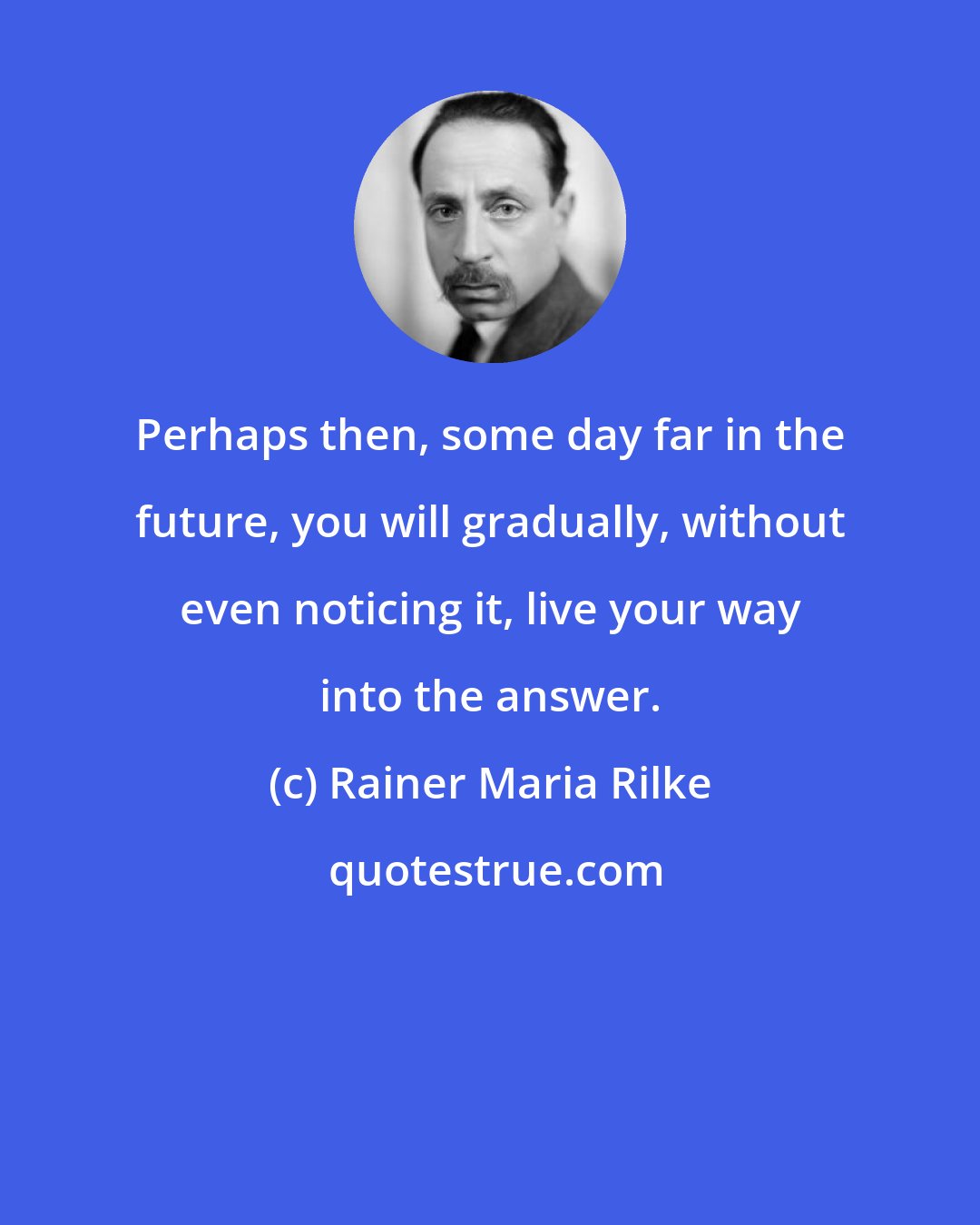 Rainer Maria Rilke: Perhaps then, some day far in the future, you will gradually, without even noticing it, live your way into the answer.