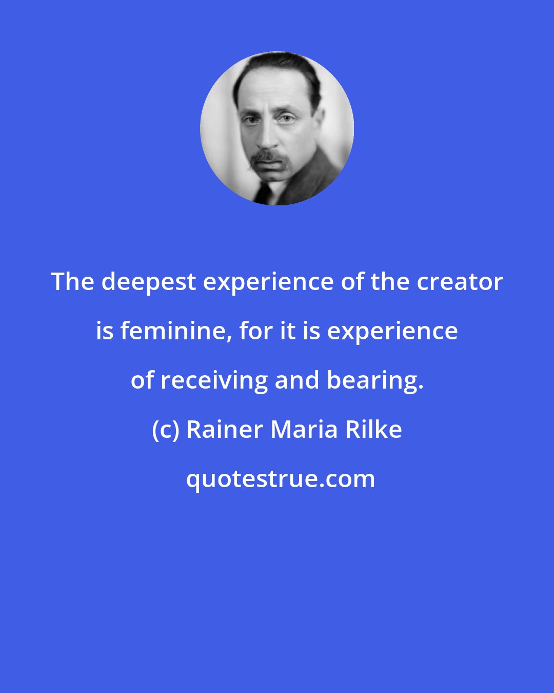 Rainer Maria Rilke: The deepest experience of the creator is feminine, for it is experience of receiving and bearing.