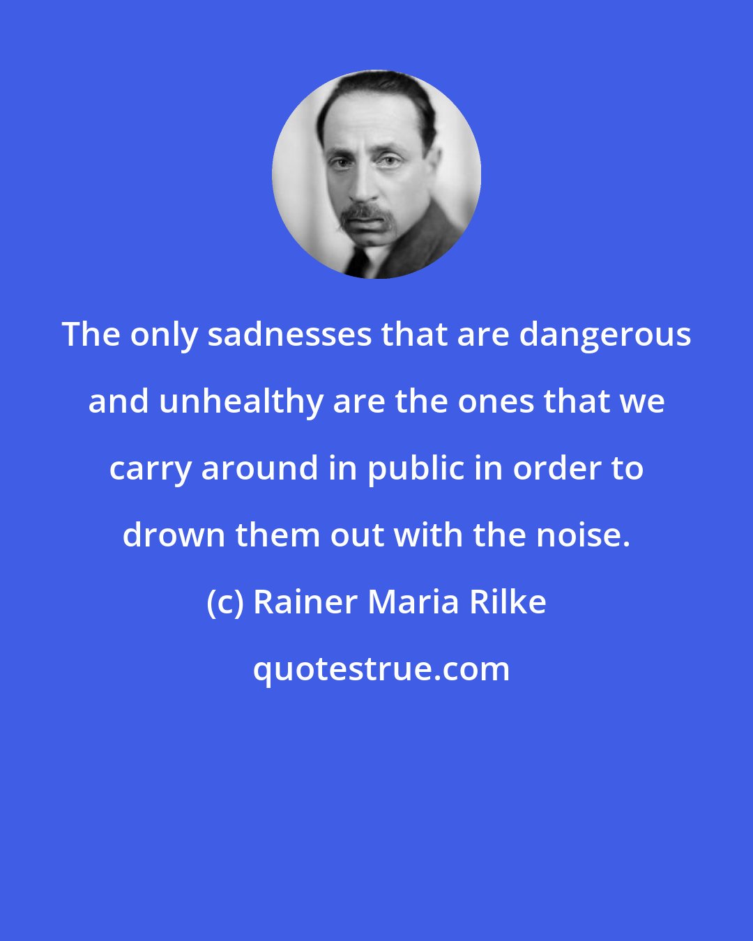 Rainer Maria Rilke: The only sadnesses that are dangerous and unhealthy are the ones that we carry around in public in order to drown them out with the noise.