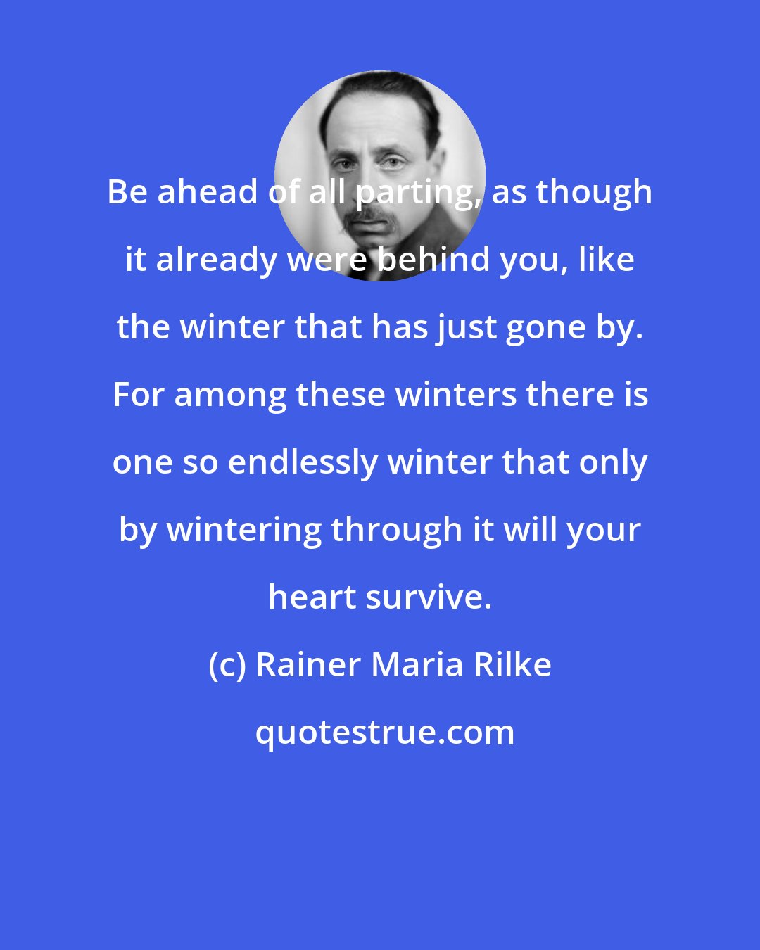 Rainer Maria Rilke: Be ahead of all parting, as though it already were behind you, like the winter that has just gone by. For among these winters there is one so endlessly winter that only by wintering through it will your heart survive.