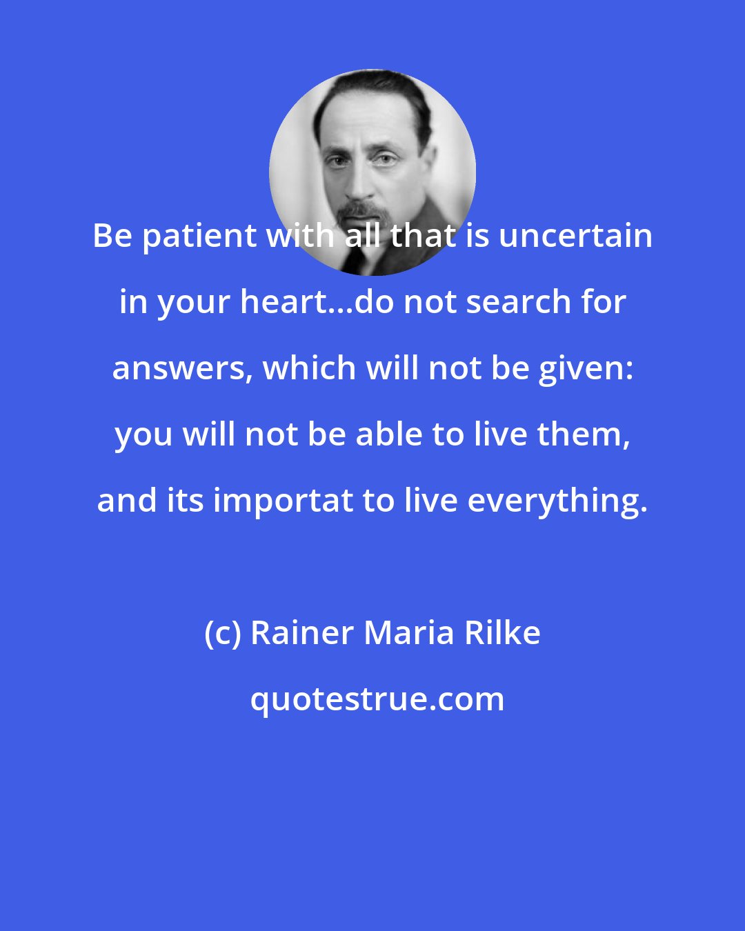 Rainer Maria Rilke: Be patient with all that is uncertain in your heart...do not search for answers, which will not be given: you will not be able to live them, and its importat to live everything.