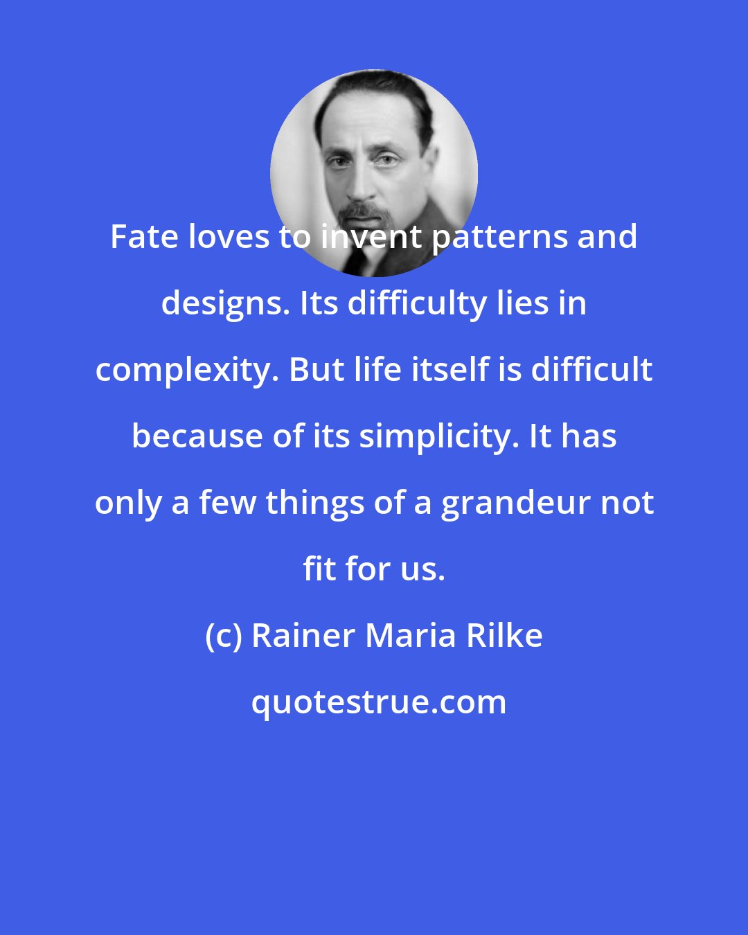 Rainer Maria Rilke: Fate loves to invent patterns and designs. Its difficulty lies in complexity. But life itself is difficult because of its simplicity. It has only a few things of a grandeur not fit for us.
