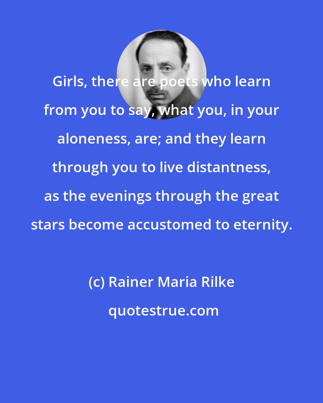 Rainer Maria Rilke: Girls, there are poets who learn from you to say, what you, in your aloneness, are; and they learn through you to live distantness, as the evenings through the great stars become accustomed to eternity.