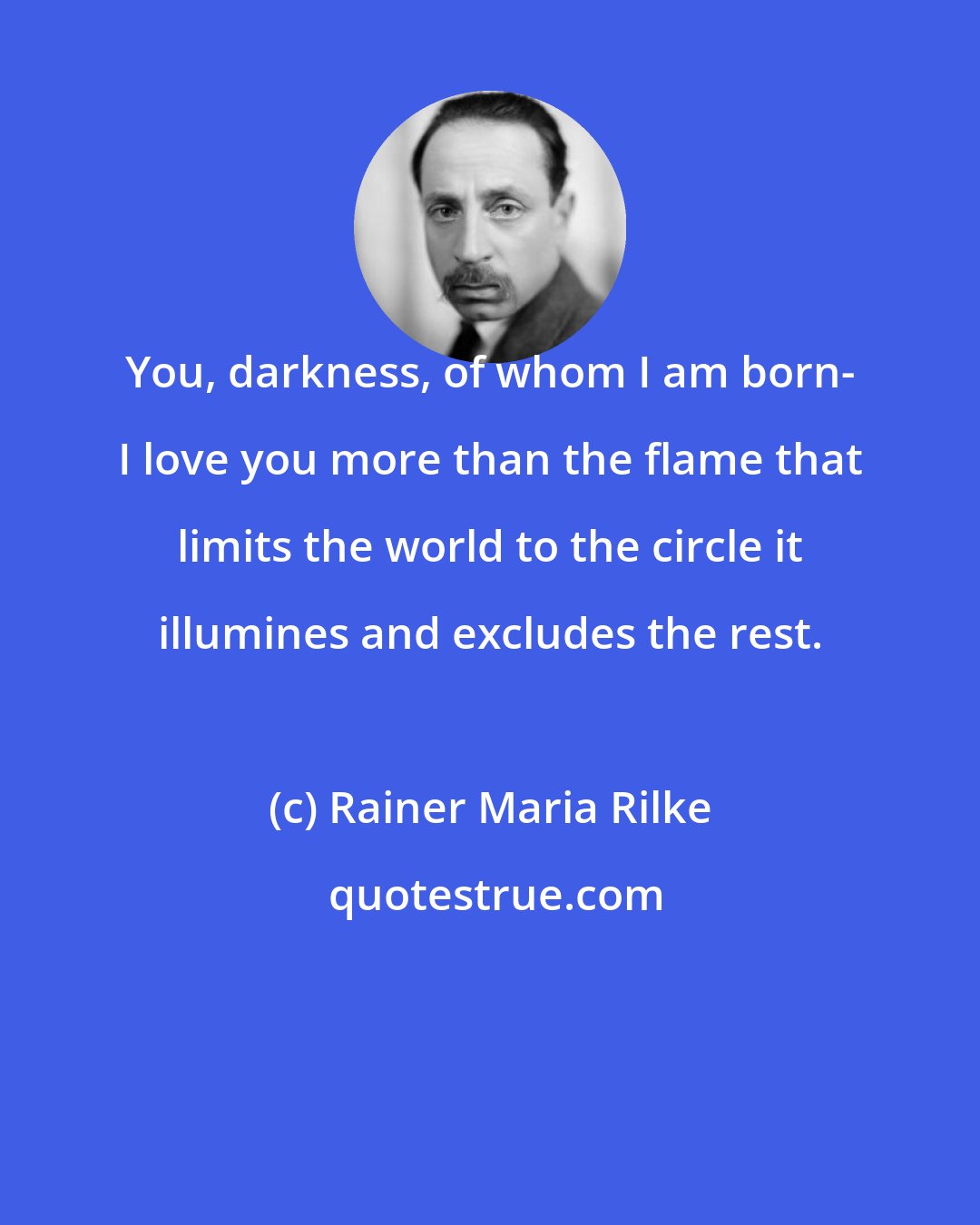 Rainer Maria Rilke: You, darkness, of whom I am born- I love you more than the flame that limits the world to the circle it illumines and excludes the rest.