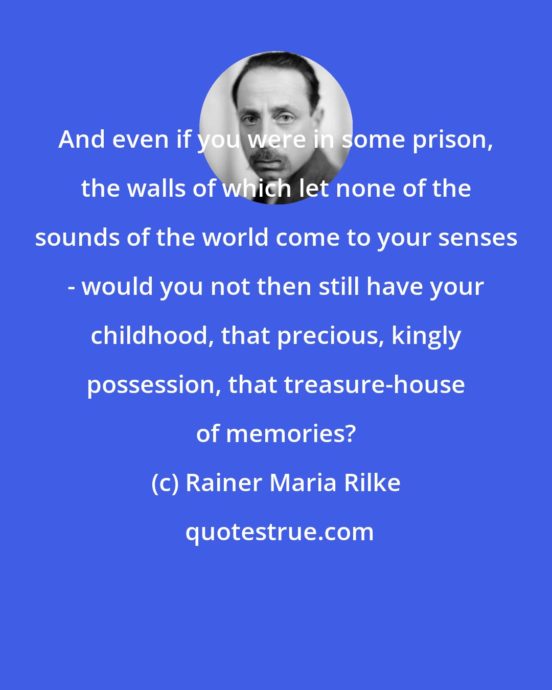 Rainer Maria Rilke: And even if you were in some prison, the walls of which let none of the sounds of the world come to your senses - would you not then still have your childhood, that precious, kingly possession, that treasure-house of memories?
