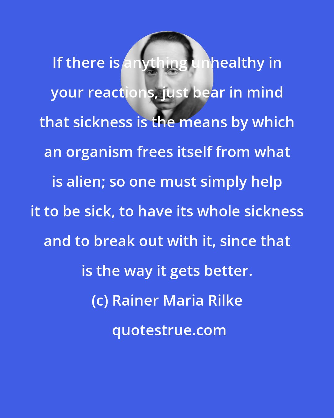 Rainer Maria Rilke: If there is anything unhealthy in your reactions, just bear in mind that sickness is the means by which an organism frees itself from what is alien; so one must simply help it to be sick, to have its whole sickness and to break out with it, since that is the way it gets better.