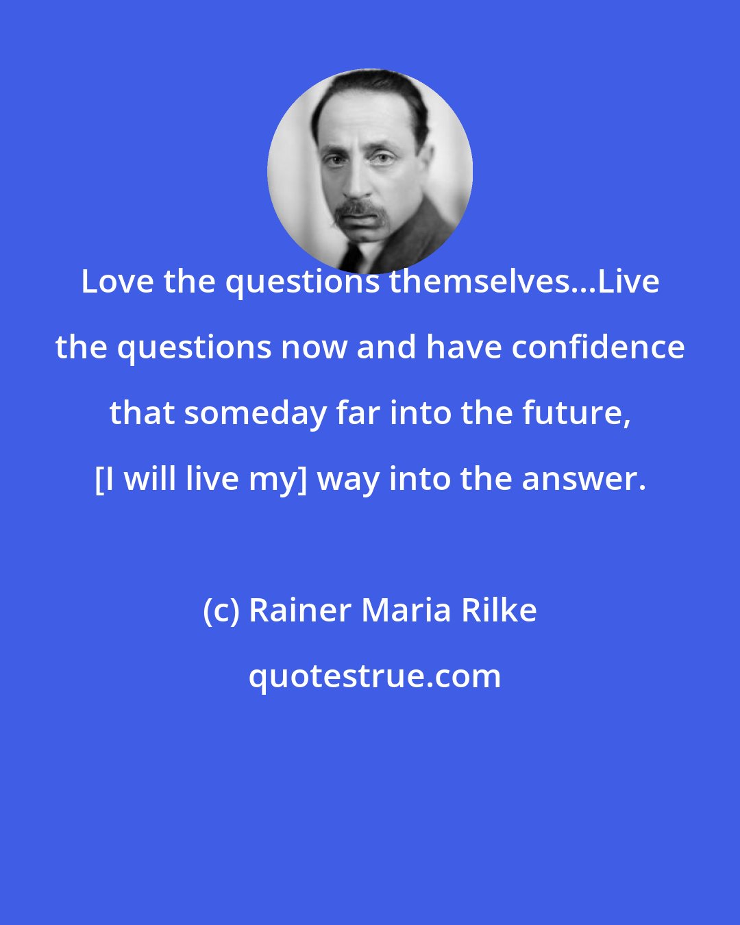 Rainer Maria Rilke: Love the questions themselves...Live the questions now and have confidence that someday far into the future, [I will live my] way into the answer.