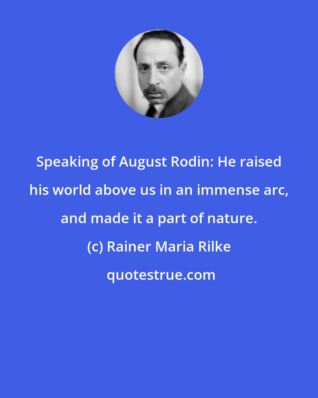 Rainer Maria Rilke: Speaking of August Rodin: He raised his world above us in an immense arc, and made it a part of nature.