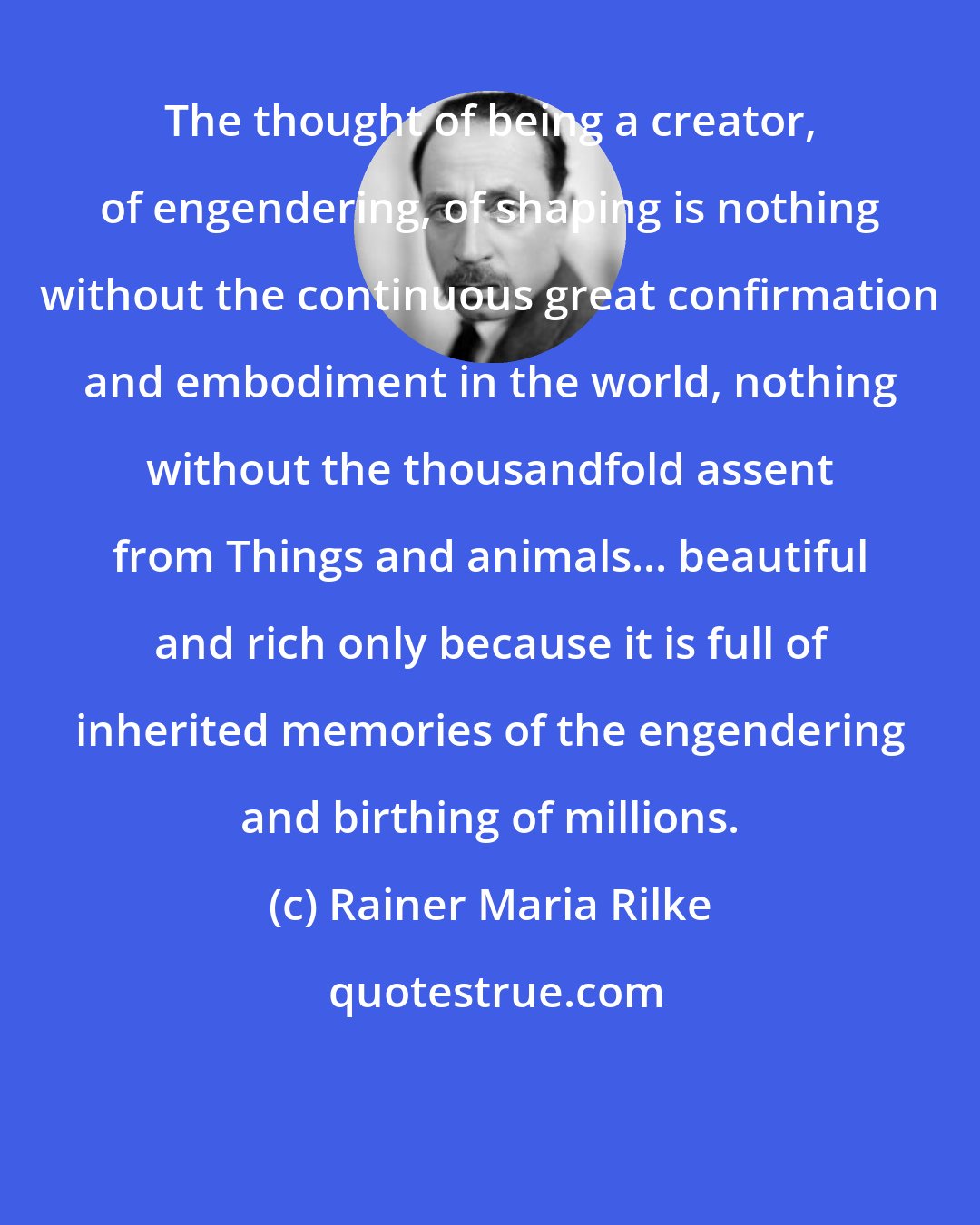 Rainer Maria Rilke: The thought of being a creator, of engendering, of shaping is nothing without the continuous great confirmation and embodiment in the world, nothing without the thousandfold assent from Things and animals... beautiful and rich only because it is full of inherited memories of the engendering and birthing of millions.