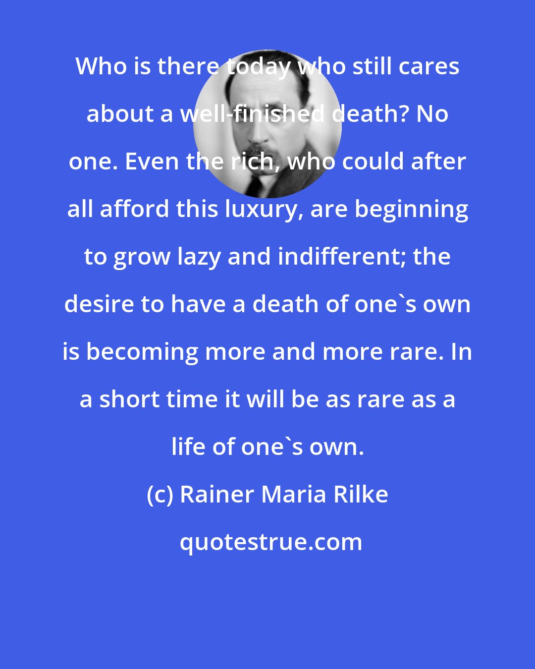 Rainer Maria Rilke: Who is there today who still cares about a well-finished death? No one. Even the rich, who could after all afford this luxury, are beginning to grow lazy and indifferent; the desire to have a death of one's own is becoming more and more rare. In a short time it will be as rare as a life of one's own.