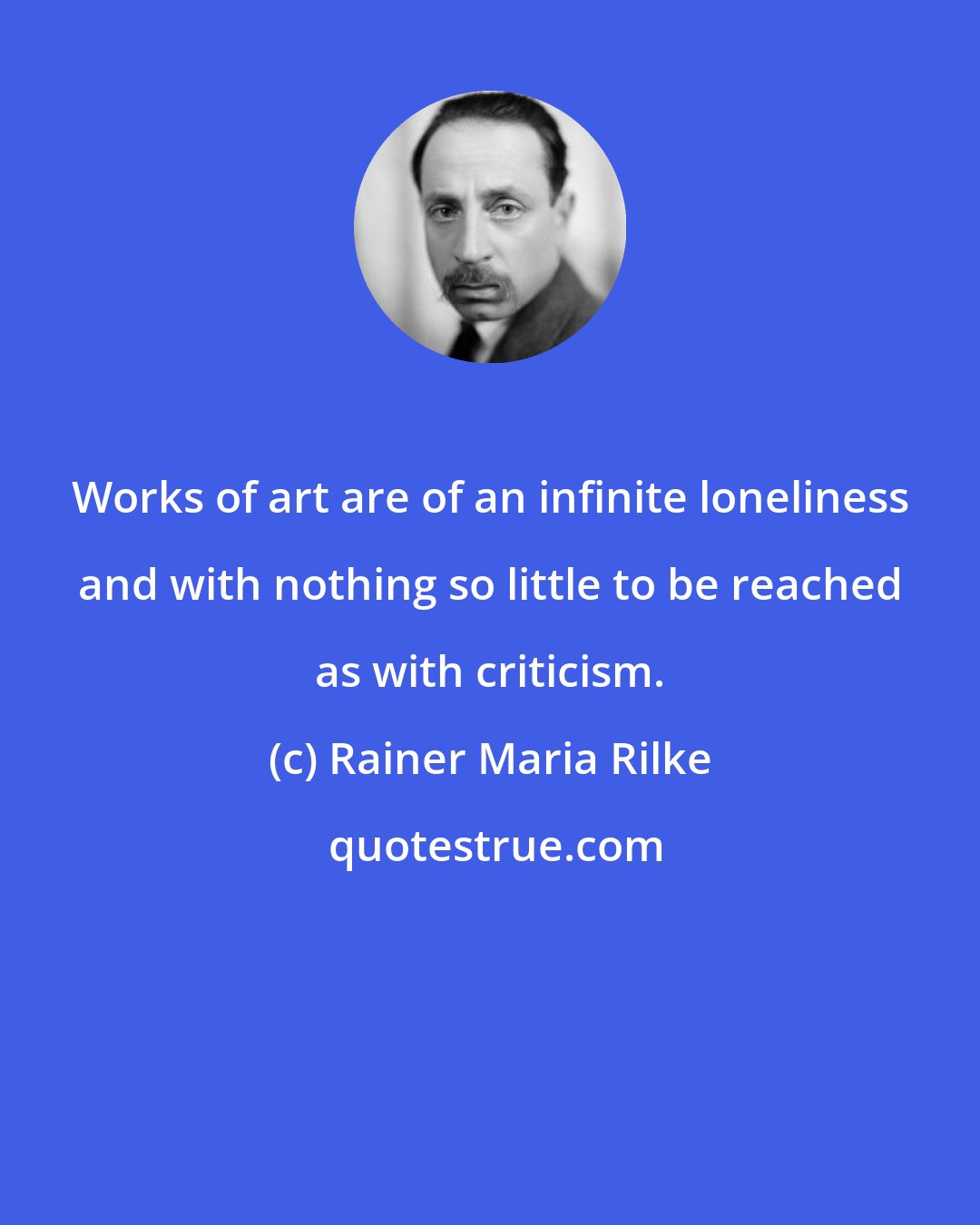 Rainer Maria Rilke: Works of art are of an infinite loneliness and with nothing so little to be reached as with criticism.