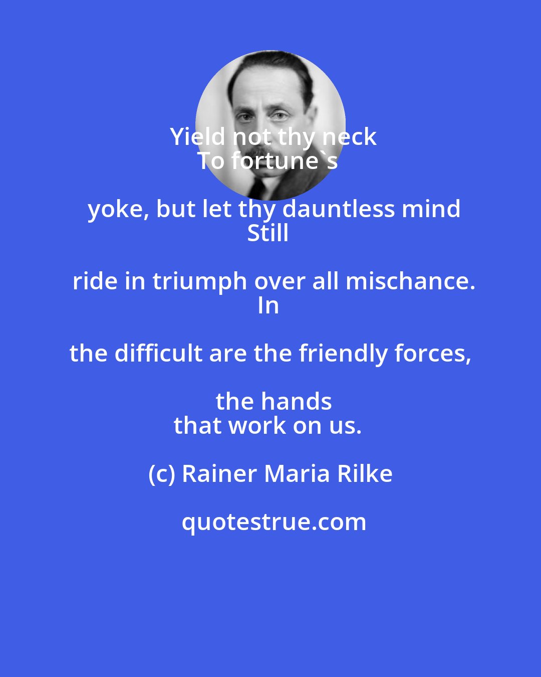 Rainer Maria Rilke: Yield not thy neck
To fortune's yoke, but let thy dauntless mind
Still ride in triumph over all mischance.
In the difficult are the friendly forces, the hands
that work on us.
