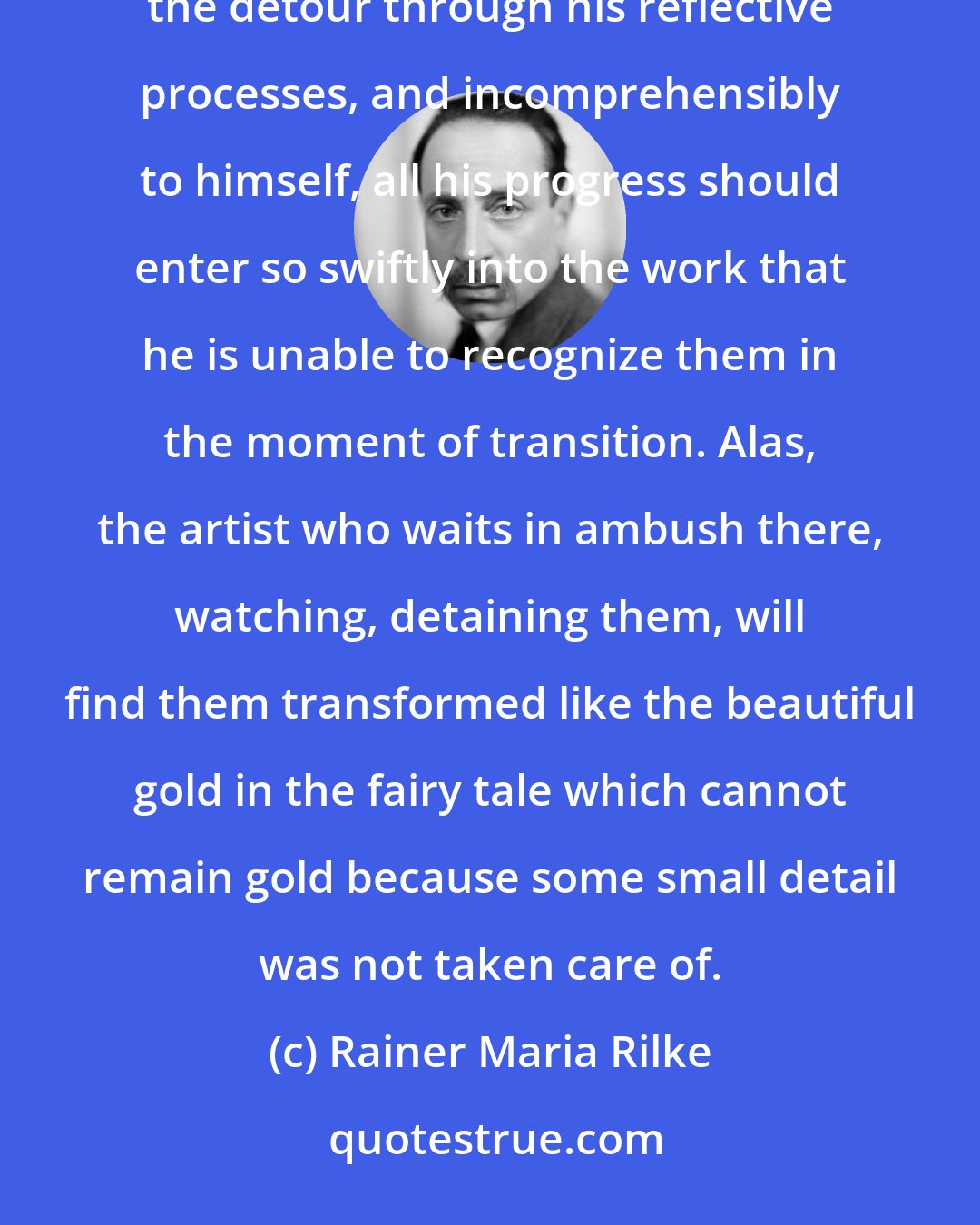 Rainer Maria Rilke: Ideally a painter (and, generally, an artist) should not become conscious of his insights: without taking the detour through his reflective processes, and incomprehensibly to himself, all his progress should enter so swiftly into the work that he is unable to recognize them in the moment of transition. Alas, the artist who waits in ambush there, watching, detaining them, will find them transformed like the beautiful gold in the fairy tale which cannot remain gold because some small detail was not taken care of.