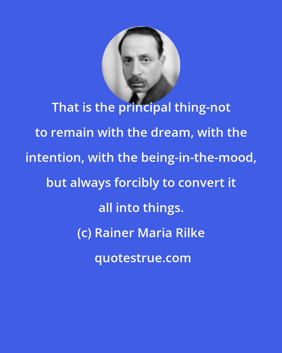 Rainer Maria Rilke: That is the principal thing-not to remain with the dream, with the intention, with the being-in-the-mood, but always forcibly to convert it all into things.