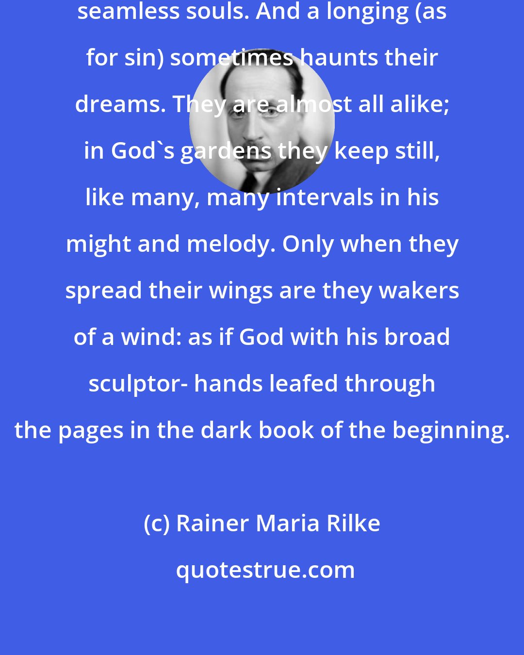 Rainer Maria Rilke: They all have tired mouths and bright seamless souls. And a longing (as for sin) sometimes haunts their dreams. They are almost all alike; in God's gardens they keep still, like many, many intervals in his might and melody. Only when they spread their wings are they wakers of a wind: as if God with his broad sculptor- hands leafed through the pages in the dark book of the beginning.