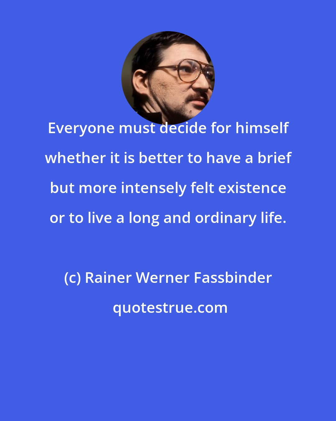 Rainer Werner Fassbinder: Everyone must decide for himself whether it is better to have a brief but more intensely felt existence or to live a long and ordinary life.