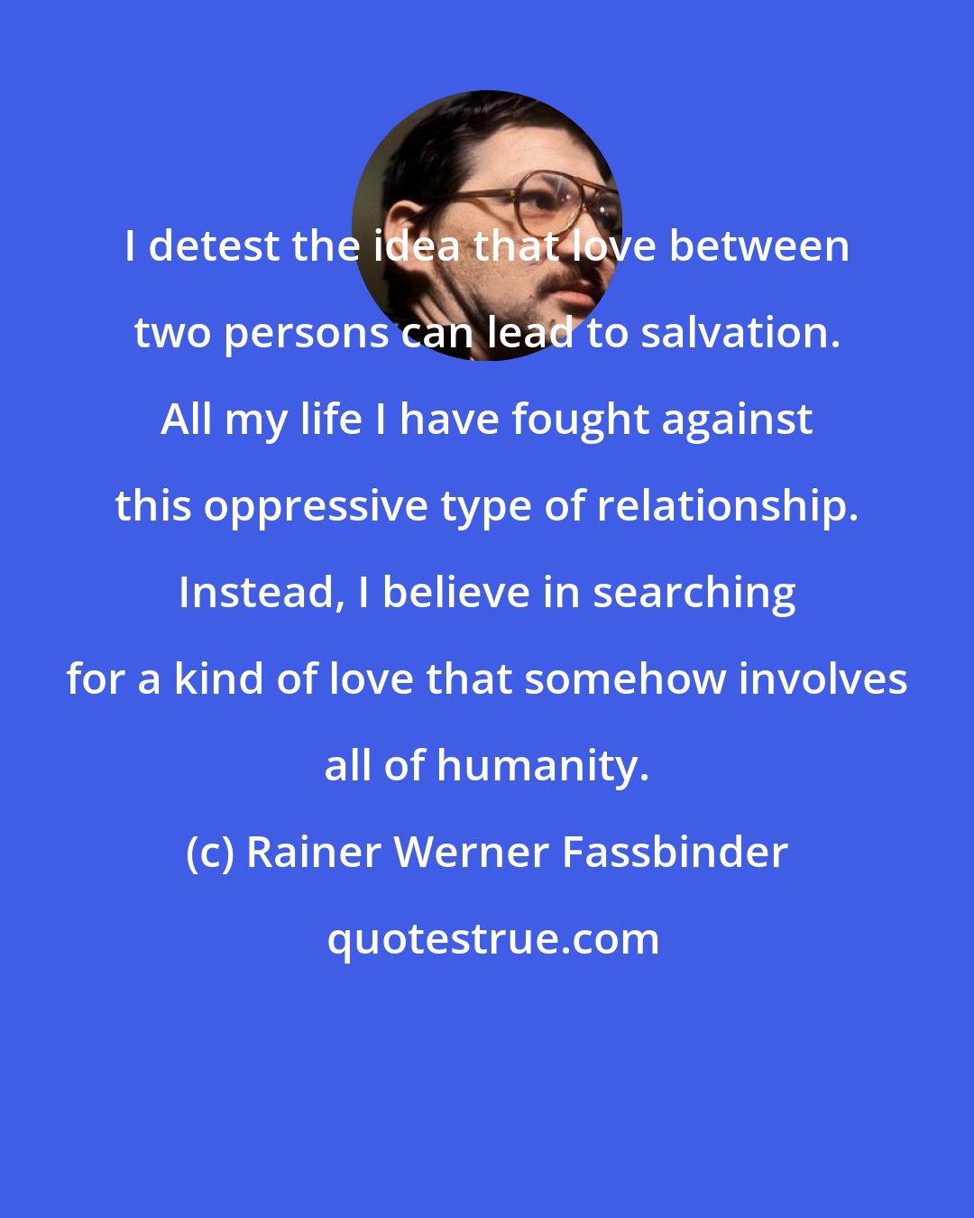 Rainer Werner Fassbinder: I detest the idea that love between two persons can lead to salvation. All my life I have fought against this oppressive type of relationship. Instead, I believe in searching for a kind of love that somehow involves all of humanity.