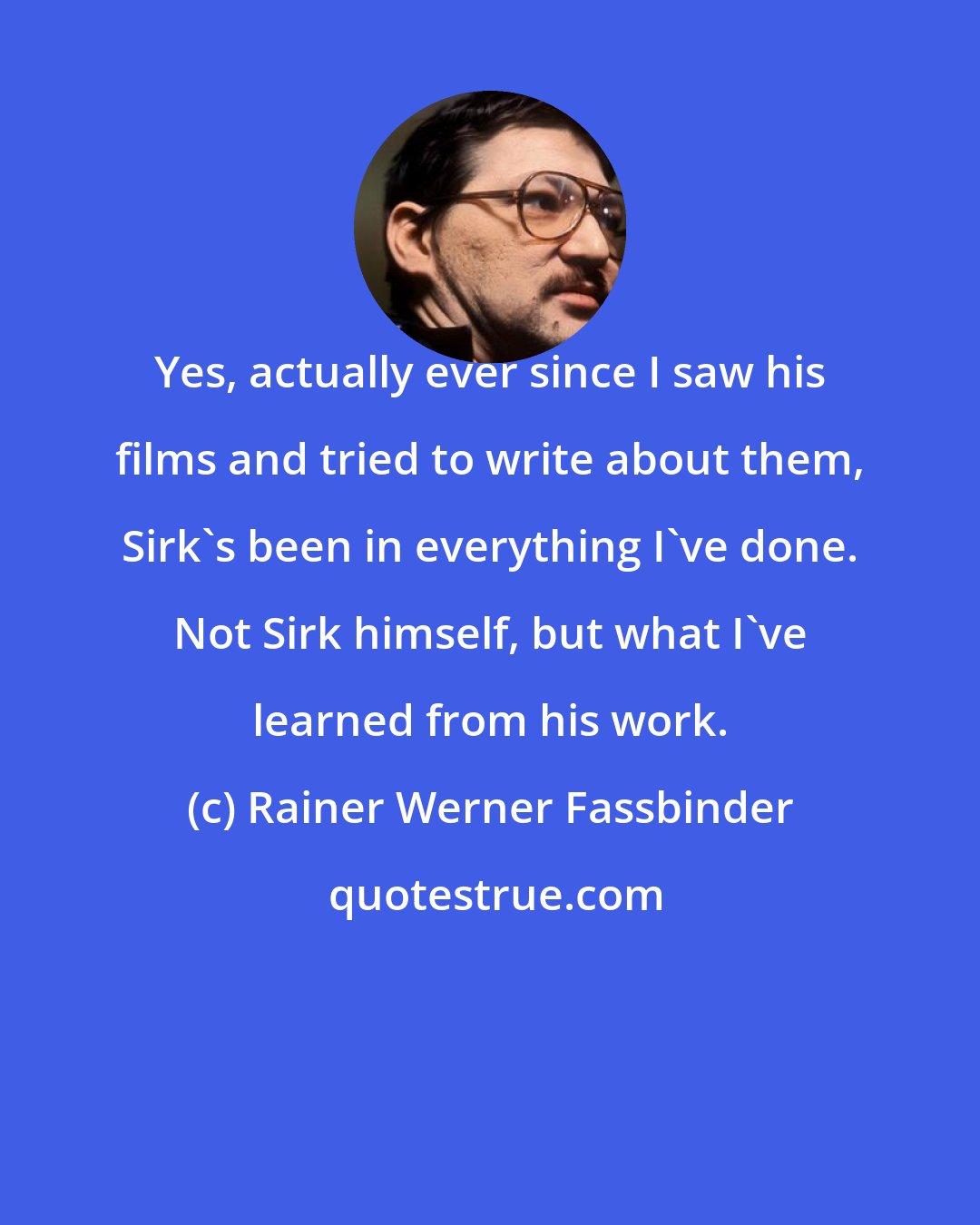 Rainer Werner Fassbinder: Yes, actually ever since I saw his films and tried to write about them, Sirk's been in everything I've done. Not Sirk himself, but what I've learned from his work.