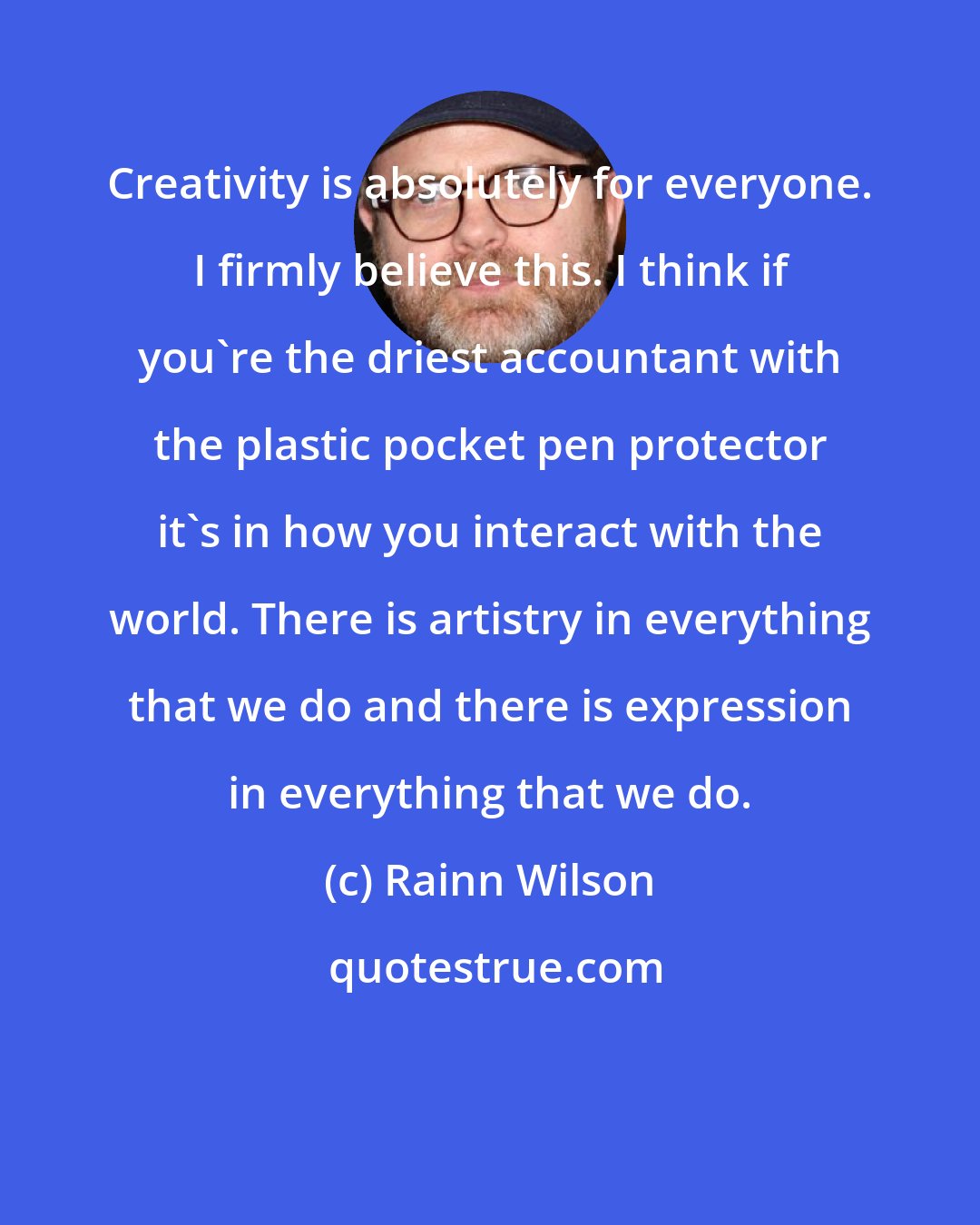 Rainn Wilson: Creativity is absolutely for everyone. I firmly believe this. I think if you're the driest accountant with the plastic pocket pen protector it's in how you interact with the world. There is artistry in everything that we do and there is expression in everything that we do.