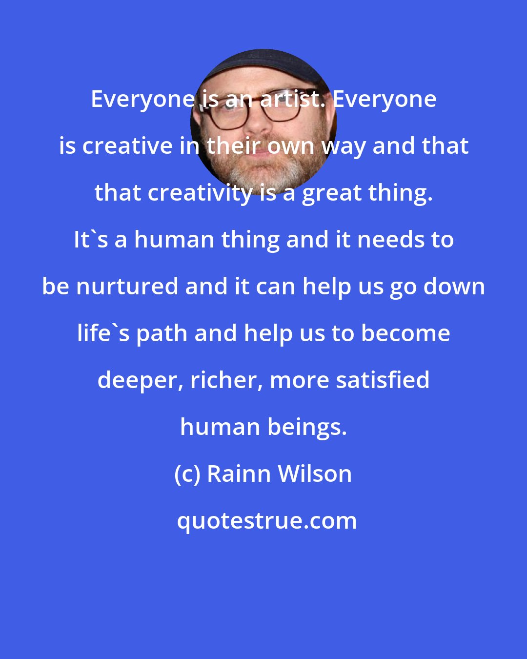 Rainn Wilson: Everyone is an artist. Everyone is creative in their own way and that that creativity is a great thing. It's a human thing and it needs to be nurtured and it can help us go down life's path and help us to become deeper, richer, more satisfied human beings.