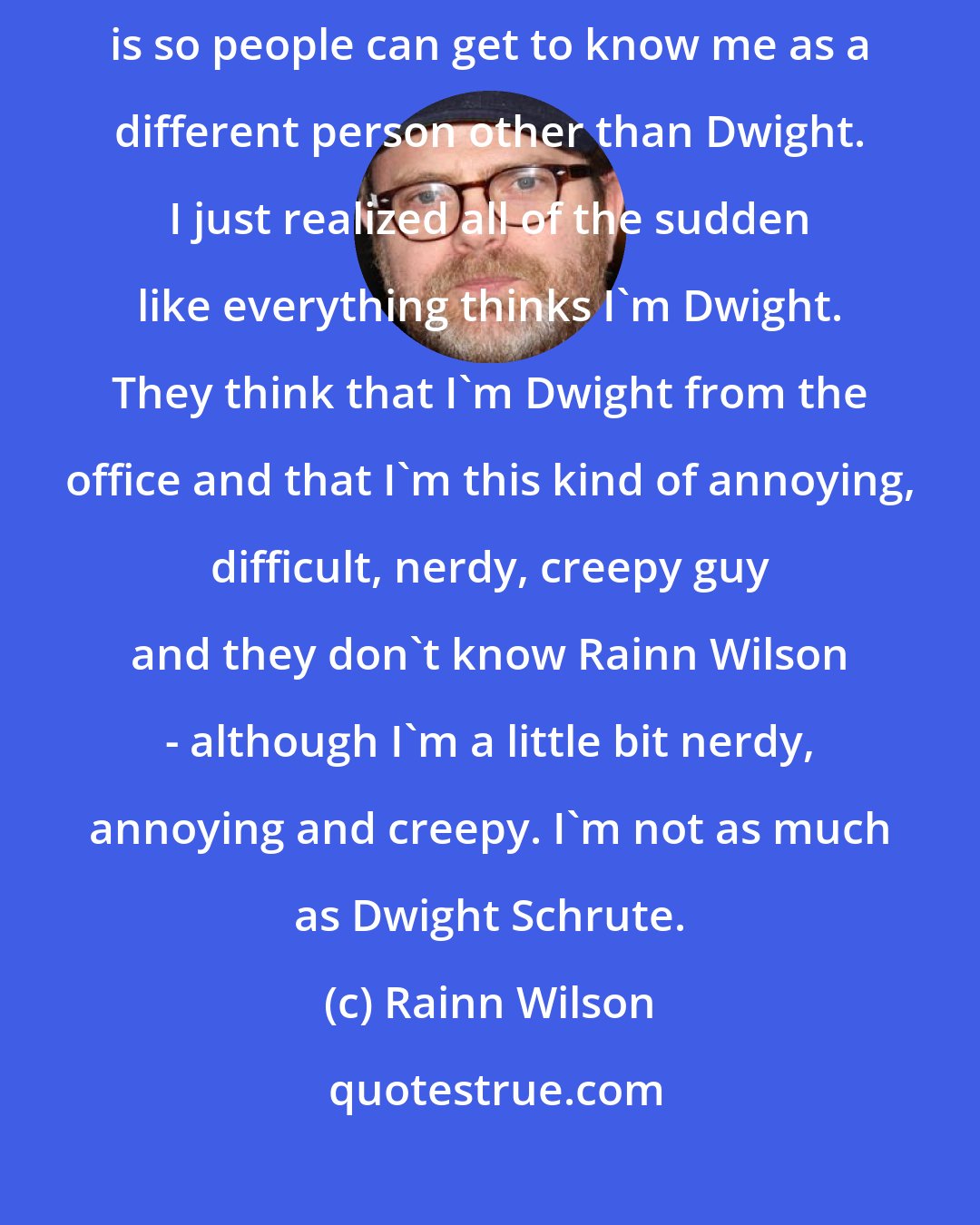 Rainn Wilson: I use two million Twitter followers as a tool. The reason I have Twitter is so people can get to know me as a different person other than Dwight. I just realized all of the sudden like everything thinks I'm Dwight. They think that I'm Dwight from the office and that I'm this kind of annoying, difficult, nerdy, creepy guy and they don't know Rainn Wilson - although I'm a little bit nerdy, annoying and creepy. I'm not as much as Dwight Schrute.