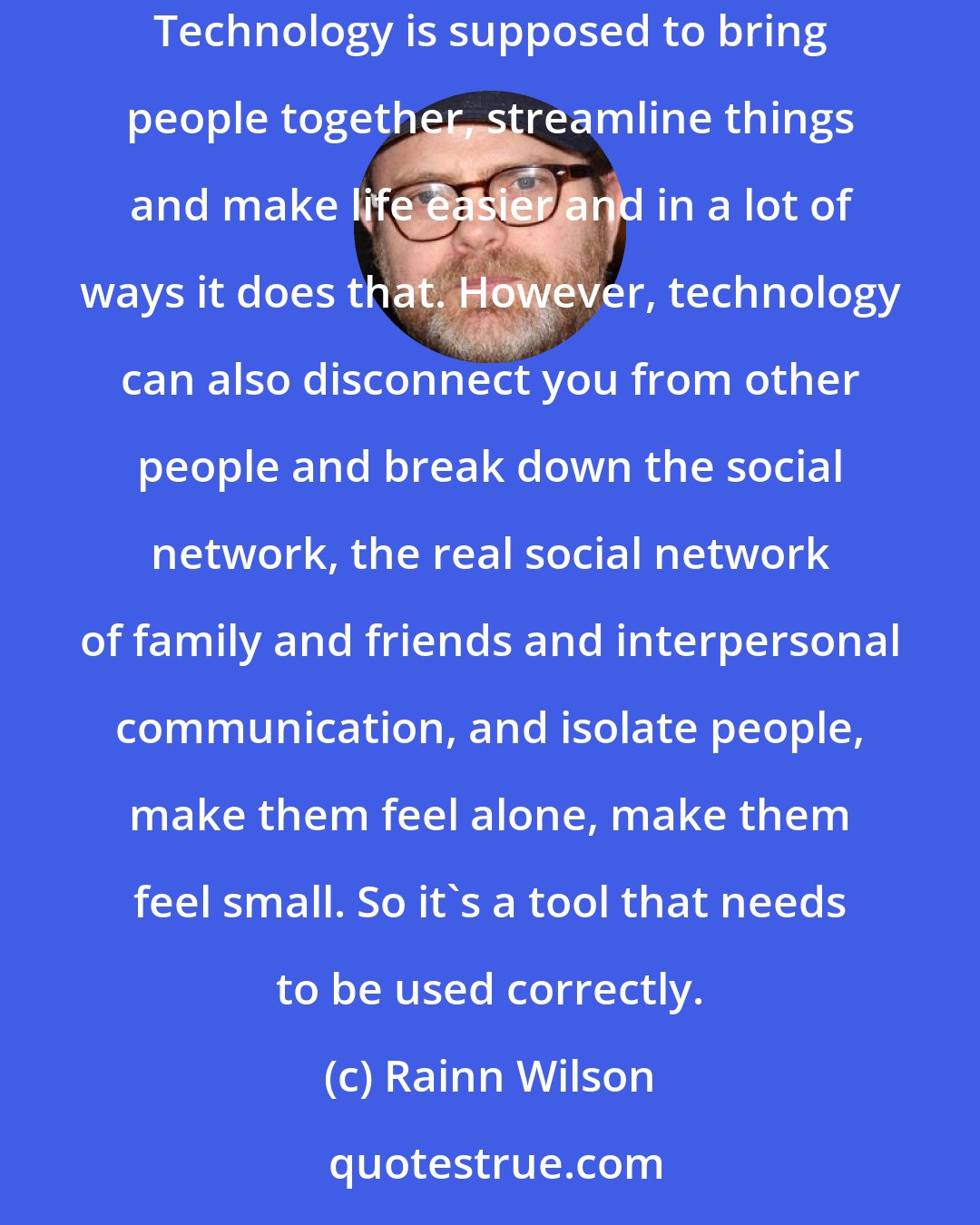 Rainn Wilson: [Internet] technology, like anything else that mankind creates is a tool and that tool can be used for good or for evil, like a light saber. Technology is supposed to bring people together, streamline things and make life easier and in a lot of ways it does that. However, technology can also disconnect you from other people and break down the social network, the real social network of family and friends and interpersonal communication, and isolate people, make them feel alone, make them feel small. So it's a tool that needs to be used correctly.