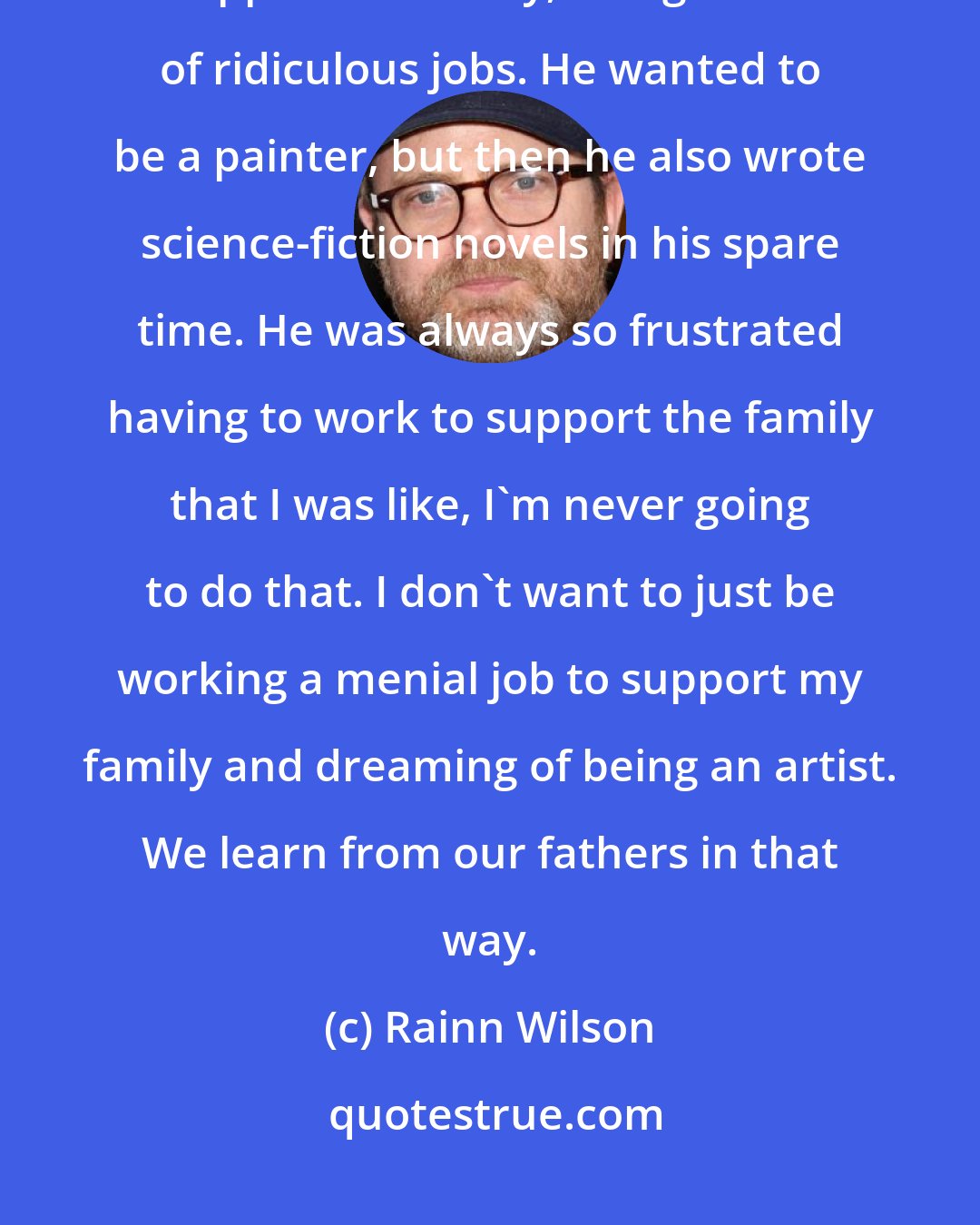 Rainn Wilson: My dad was always such a frustrated artist. He always worked very hard to support his family, doing a bunch of ridiculous jobs. He wanted to be a painter, but then he also wrote science-fiction novels in his spare time. He was always so frustrated having to work to support the family that I was like, I'm never going to do that. I don't want to just be working a menial job to support my family and dreaming of being an artist. We learn from our fathers in that way.