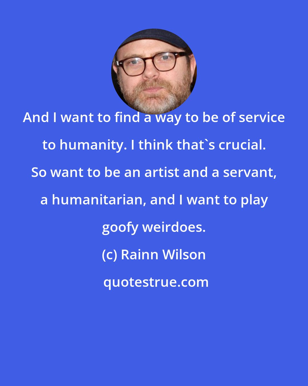 Rainn Wilson: And I want to find a way to be of service to humanity. I think that's crucial. So want to be an artist and a servant, a humanitarian, and I want to play goofy weirdoes.