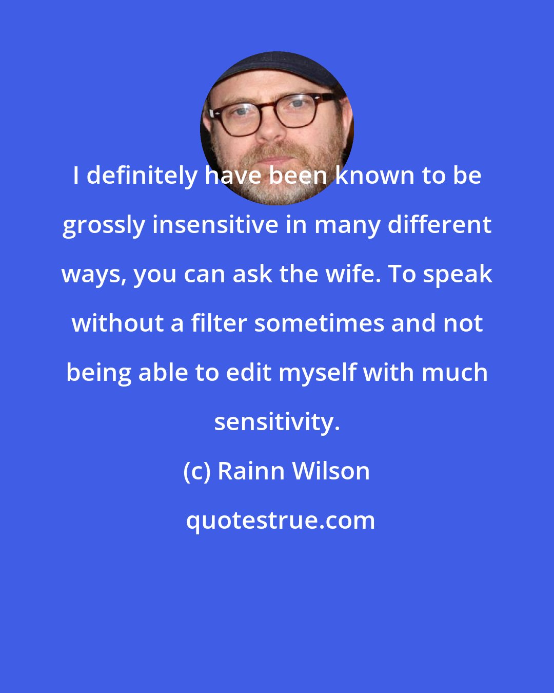 Rainn Wilson: I definitely have been known to be grossly insensitive in many different ways, you can ask the wife. To speak without a filter sometimes and not being able to edit myself with much sensitivity.