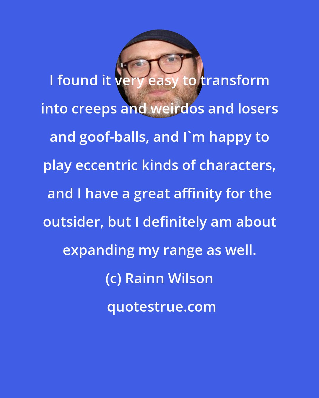 Rainn Wilson: I found it very easy to transform into creeps and weirdos and losers and goof-balls, and I'm happy to play eccentric kinds of characters, and I have a great affinity for the outsider, but I definitely am about expanding my range as well.