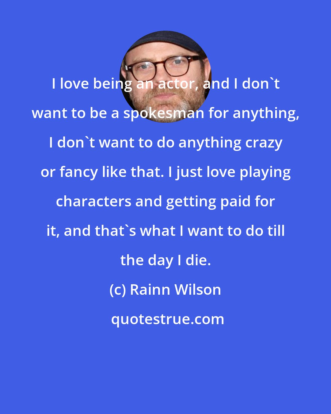 Rainn Wilson: I love being an actor, and I don't want to be a spokesman for anything, I don't want to do anything crazy or fancy like that. I just love playing characters and getting paid for it, and that's what I want to do till the day I die.