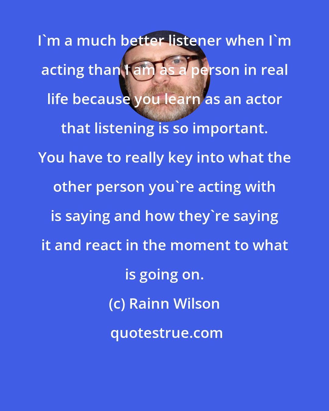 Rainn Wilson: I'm a much better listener when I'm acting than I am as a person in real life because you learn as an actor that listening is so important. You have to really key into what the other person you're acting with is saying and how they're saying it and react in the moment to what is going on.