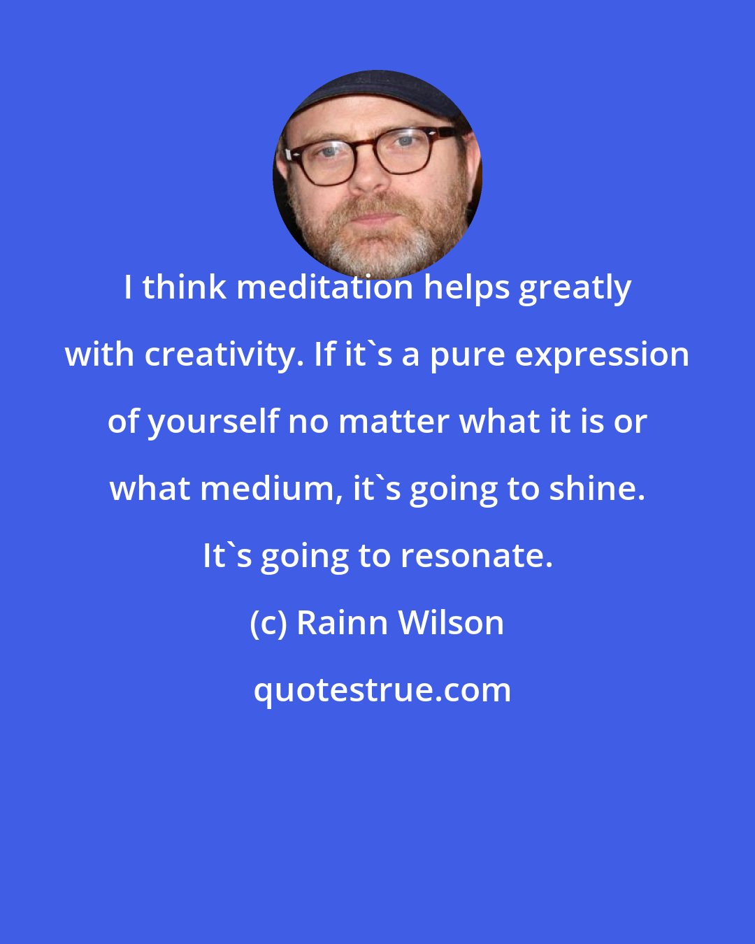 Rainn Wilson: I think meditation helps greatly with creativity. If it's a pure expression of yourself no matter what it is or what medium, it's going to shine. It's going to resonate.