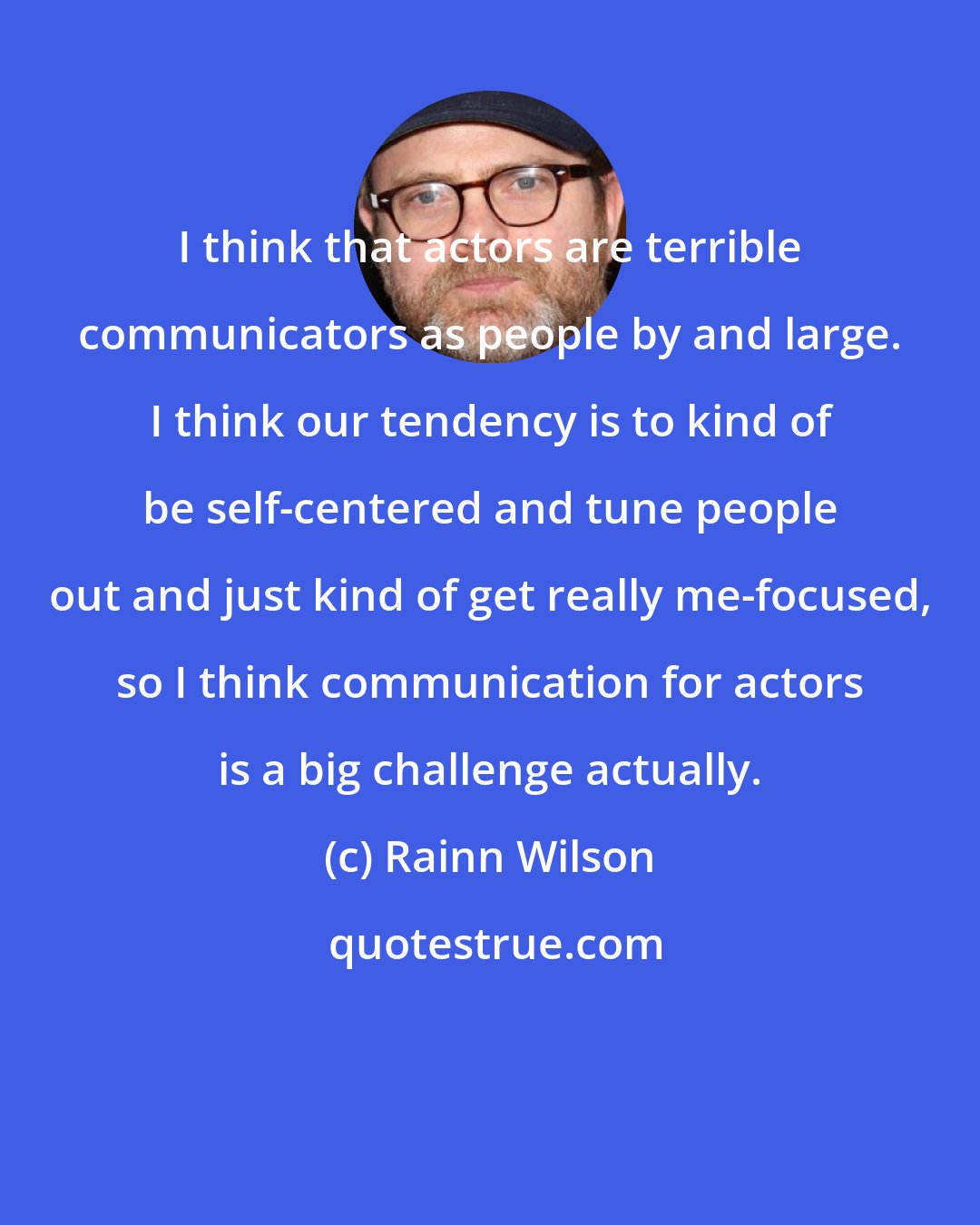 Rainn Wilson: I think that actors are terrible communicators as people by and large. I think our tendency is to kind of be self-centered and tune people out and just kind of get really me-focused, so I think communication for actors is a big challenge actually.