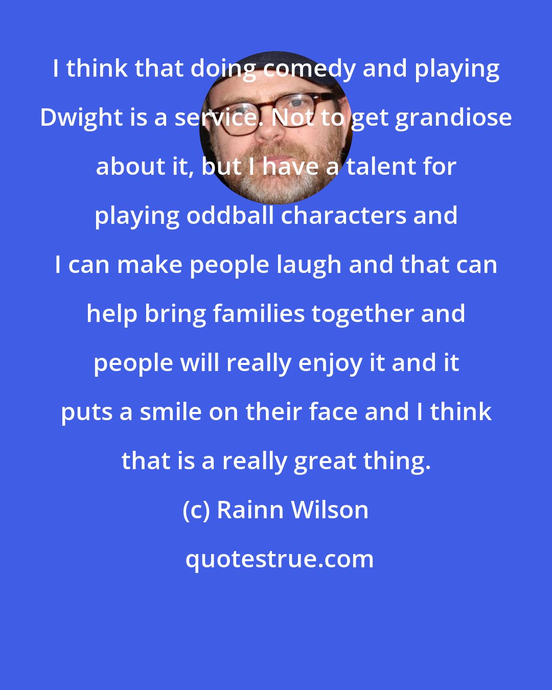 Rainn Wilson: I think that doing comedy and playing Dwight is a service. Not to get grandiose about it, but I have a talent for playing oddball characters and I can make people laugh and that can help bring families together and people will really enjoy it and it puts a smile on their face and I think that is a really great thing.