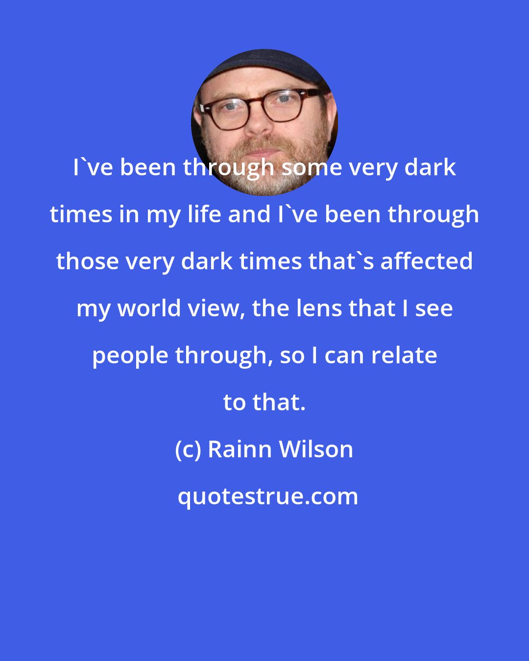 Rainn Wilson: I've been through some very dark times in my life and I've been through those very dark times that's affected my world view, the lens that I see people through, so I can relate to that.