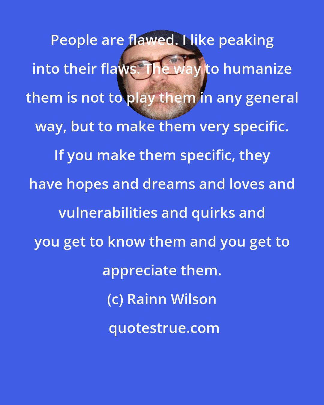 Rainn Wilson: People are flawed. I like peaking into their flaws. The way to humanize them is not to play them in any general way, but to make them very specific. If you make them specific, they have hopes and dreams and loves and vulnerabilities and quirks and you get to know them and you get to appreciate them.