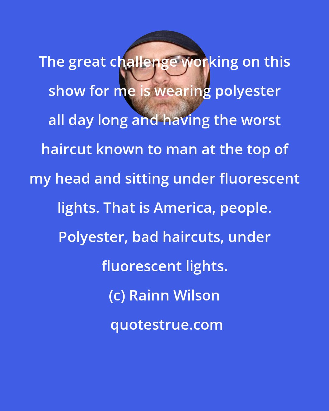 Rainn Wilson: The great challenge working on this show for me is wearing polyester all day long and having the worst haircut known to man at the top of my head and sitting under fluorescent lights. That is America, people. Polyester, bad haircuts, under fluorescent lights.