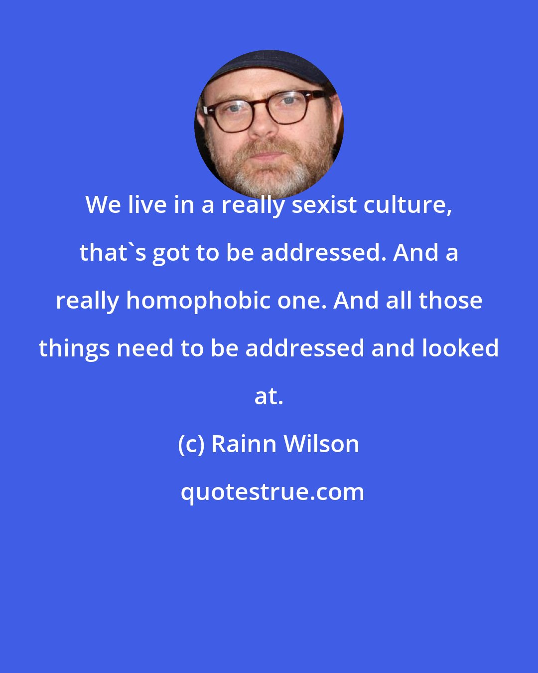 Rainn Wilson: We live in a really sexist culture, that's got to be addressed. And a really homophobic one. And all those things need to be addressed and looked at.