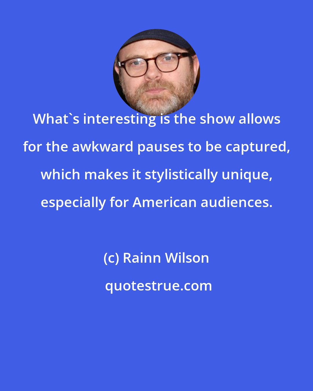 Rainn Wilson: What's interesting is the show allows for the awkward pauses to be captured, which makes it stylistically unique, especially for American audiences.