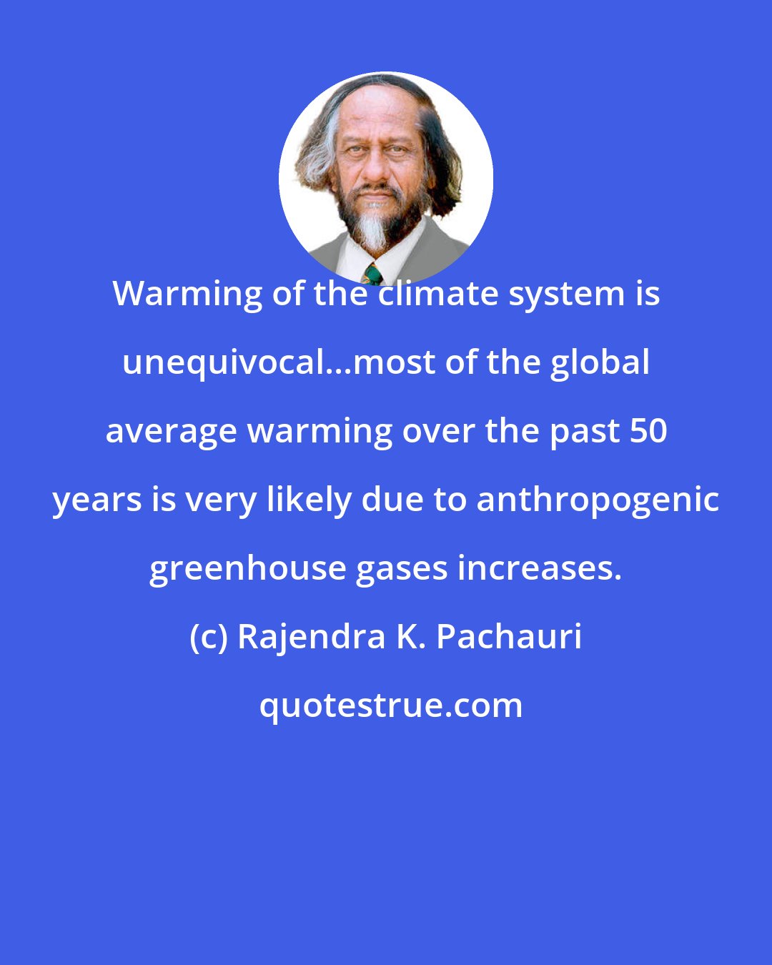 Rajendra K. Pachauri: Warming of the climate system is unequivocal...most of the global average warming over the past 50 years is very likely due to anthropogenic greenhouse gases increases.