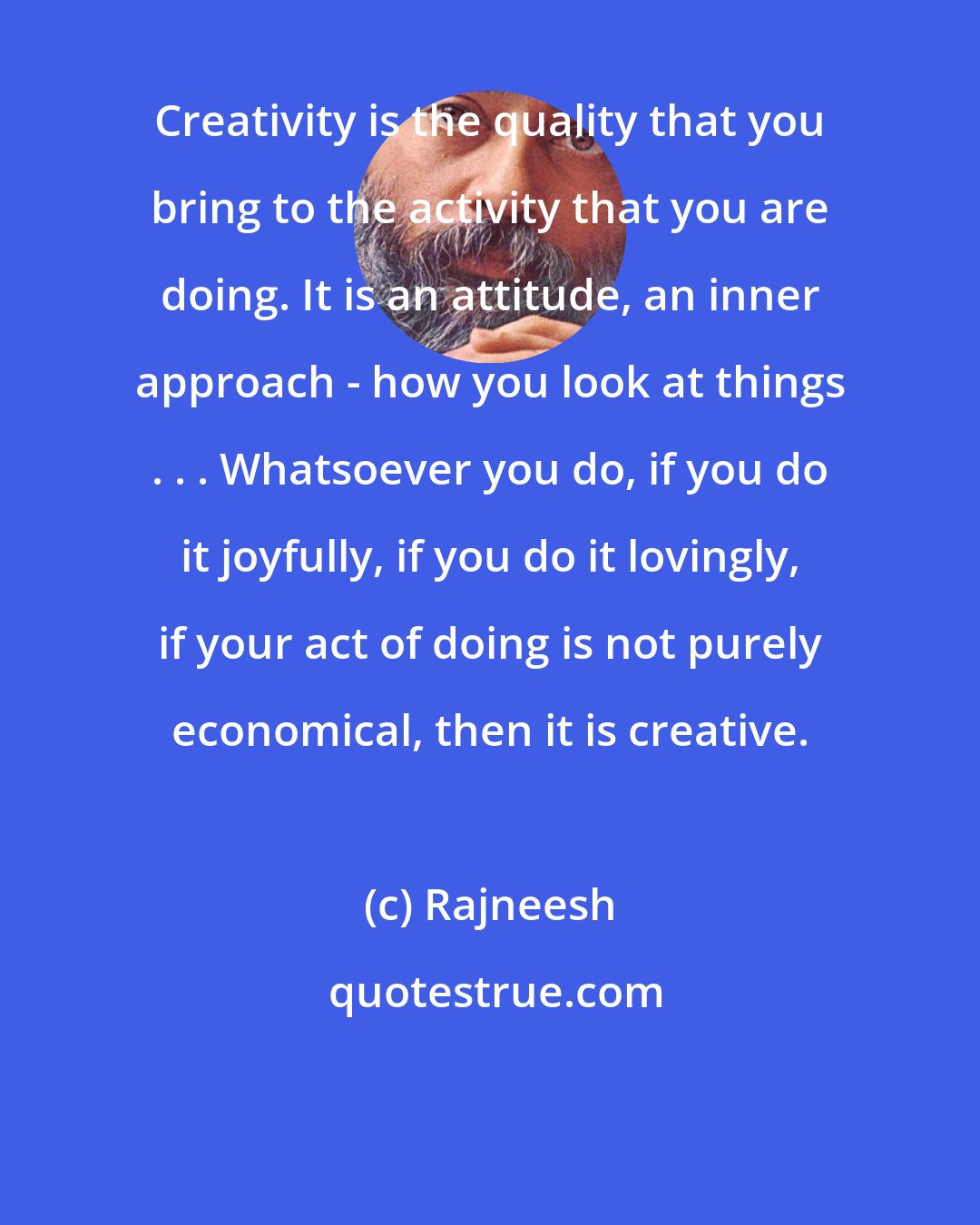 Rajneesh: Creativity is the quality that you bring to the activity that you are doing. It is an attitude, an inner approach - how you look at things . . . Whatsoever you do, if you do it joyfully, if you do it lovingly, if your act of doing is not purely economical, then it is creative.