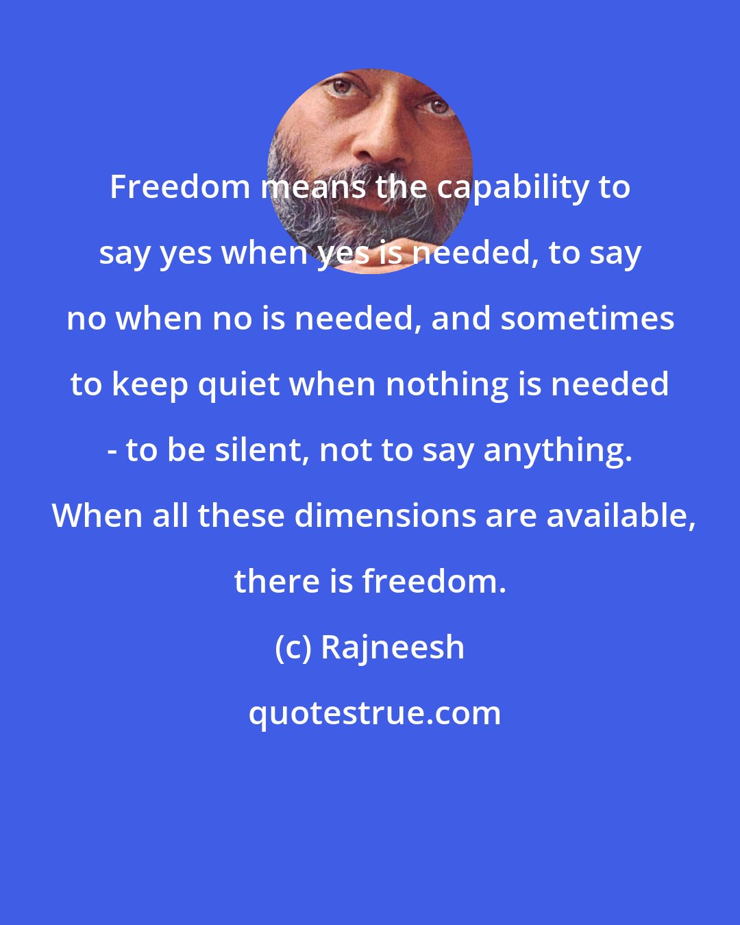 Rajneesh: Freedom means the capability to say yes when yes is needed, to say no when no is needed, and sometimes to keep quiet when nothing is needed - to be silent, not to say anything.  When all these dimensions are available, there is freedom.